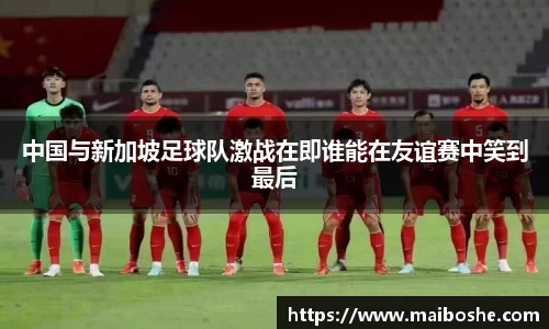 中国与新加坡足球队激战在即谁能在友谊赛中笑到最后